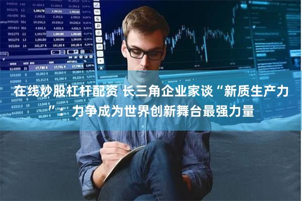 在线炒股杠杆配资 长三角企业家谈“新质生产力”：力争成为世界创新舞台最强力量