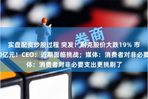 实盘配资炒股过程 突发！耐克股价大跌19% 市值蒸发超2000亿元！CEO：近期面临挑战；媒体：消费者对非必要支出更挑剔了