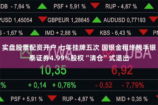 实盘股票配资开户 七年挂牌五次 国银金租终脱手银泰证券4.99%股权“清仓”式退出