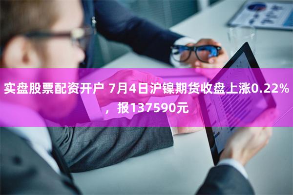 实盘股票配资开户 7月4日沪镍期货收盘上涨0.22%，报137590元