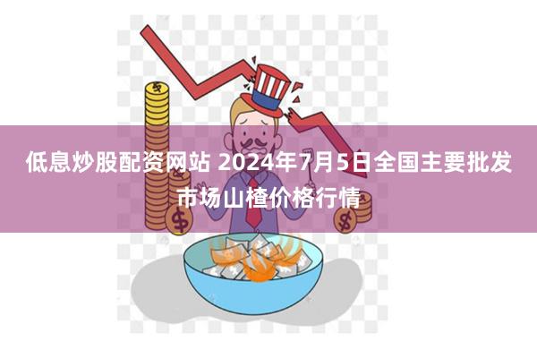 低息炒股配资网站 2024年7月5日全国主要批发市场山楂价格行情