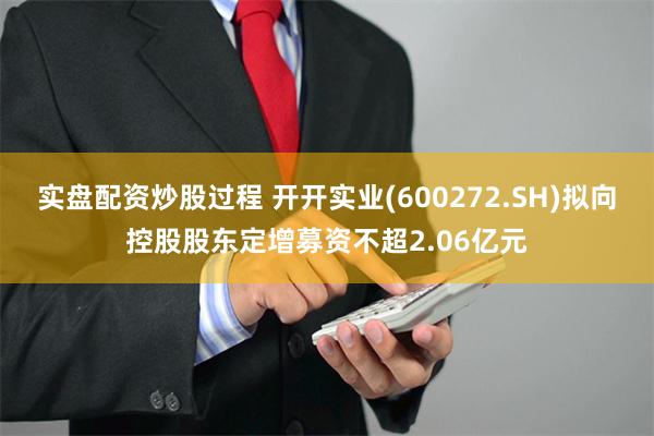 实盘配资炒股过程 开开实业(600272.SH)拟向控股股东定增募资不超2.06亿元