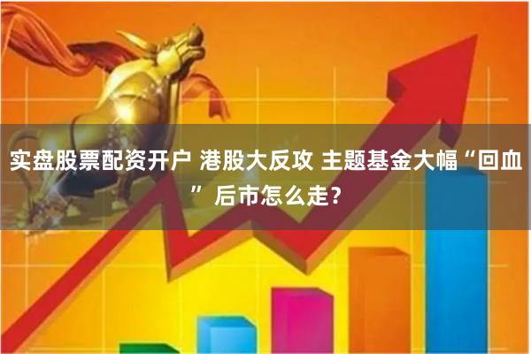 实盘股票配资开户 港股大反攻 主题基金大幅“回血” 后市怎么走？