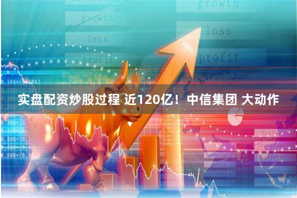 实盘配资炒股过程 近120亿！中信集团 大动作