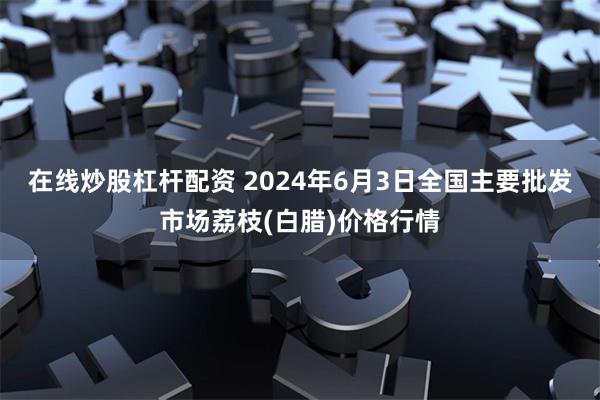 在线炒股杠杆配资 2024年6月3日全国主要批发市场荔枝(白腊)价格行情