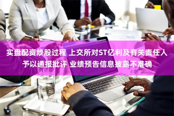 实盘配资炒股过程 上交所对ST亿利及有关责任人予以通报批评 业绩预告信息披露不准确