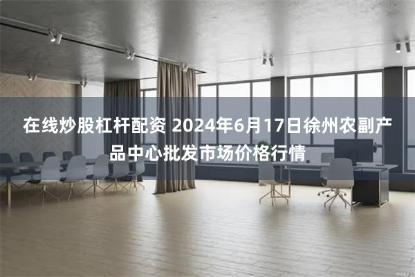 在线炒股杠杆配资 2024年6月17日徐州农副产品中心批发市场价格行情