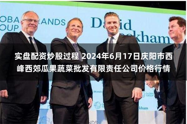 实盘配资炒股过程 2024年6月17日庆阳市西峰西郊瓜果蔬菜批发有限责任公司价格行情