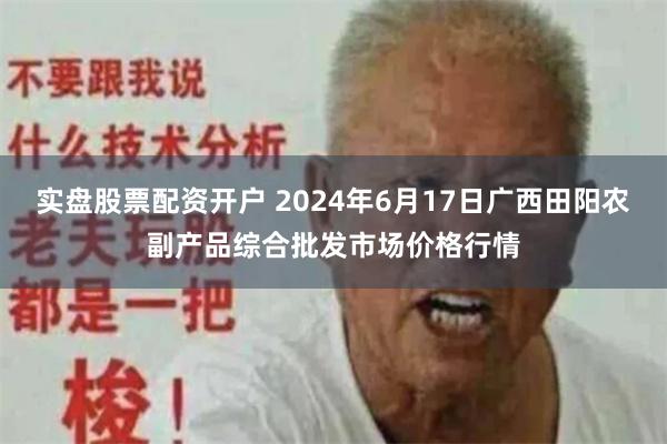 实盘股票配资开户 2024年6月17日广西田阳农副产品综合批发市场价格行情